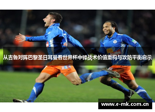 从吉鲁对阵巴黎圣日耳曼看世界杯中锋战术价值重构与攻防平衡启示